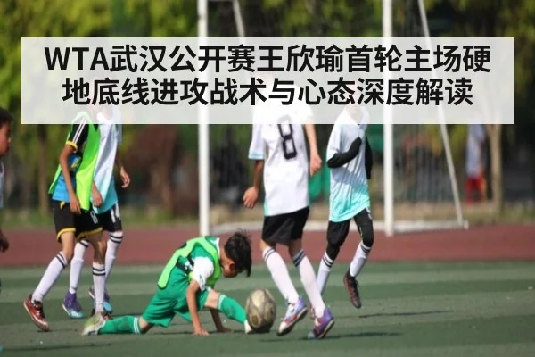 WTA武汉公开赛王欣瑜首轮主场硬地底线进攻战术与心态深度解读（kaiyun）