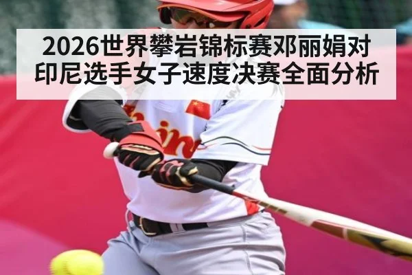 2026世界攀岩锦标赛邓丽娟对印尼选手女子速度决赛全面分析（kaiyun）