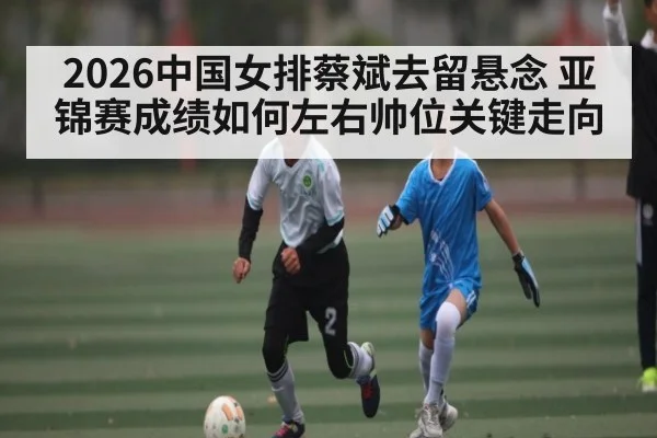 2026中国女排蔡斌去留悬念 亚锦赛成绩如何左右帅位关键走向