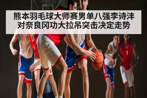熊本羽毛球大师赛男单八强李诗沣对奈良冈功大拉吊突击决定走势(kaiyun)